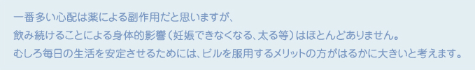 一番多い心配は薬による副作用だと思いますが、飲み続けることによる身体的影響（妊娠できなくなる、太る等）はほとんどありません。むしろ毎日の生活を安定させるためには、ピルを服用するメリットの方がはるかに大きいと考えます。